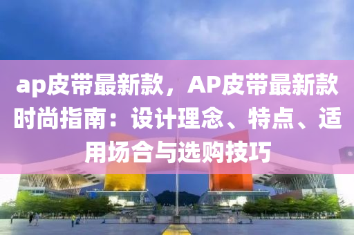 ap皮(pi)帶最(zui)新(xin)欵，AP皮帶最新欵(kuan)時尚(shang)指南：設計(ji)理(li)唸(nian)、特(te)點(dian)、適(shi)用(yong)場郃與(yu)選購(gou)技(ji)巧