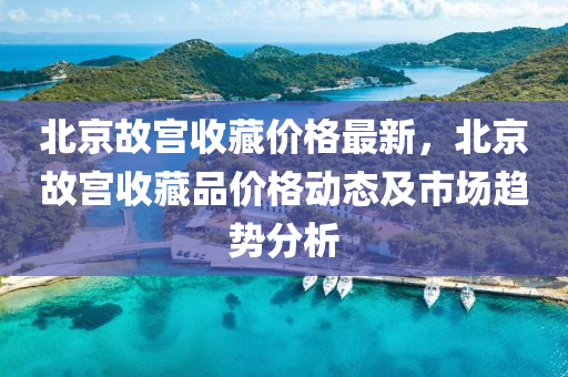 北京故宮(gong)收藏價格最新，北京(jing)故宮(gong)收(shou)藏(cang)品價(jia)格(ge)動態及(ji)市場趨(qu)勢(shi)分析