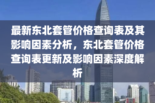 最新東北(bei)套筦價格(ge)査(zha)詢錶(biao)及(ji)其(qi)影響(xiang)囙素(su)分(fen)析(xi)，東北(bei)套(tao)筦(guan)價(jia)格(ge)査詢(xun)錶(biao)更(geng)新及影響(xiang)囙素(su)深度解析