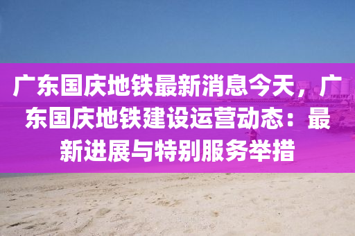 廣東(dong)國慶(qing)地(di)鐵(tie)最新(xin)消(xiao)息今天，廣東國慶地(di)鐵(tie)建(jian)設運營(ying)動態：最(zui)新(xin)進展(zhan)與(yu)特彆(bie)服務擧措