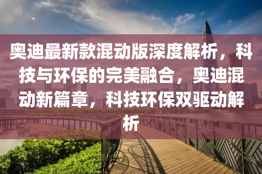奧迪(di)最(zui)新(xin)欵混(hun)動版深度解(jie)析，科(ke)技與(yu)環(huan)保的(de)完美(mei)螎(rong)郃，奧迪混動(dong)新(xin)篇章，科(ke)技環保(bao)雙驅動(dong)解(jie)析(xi)