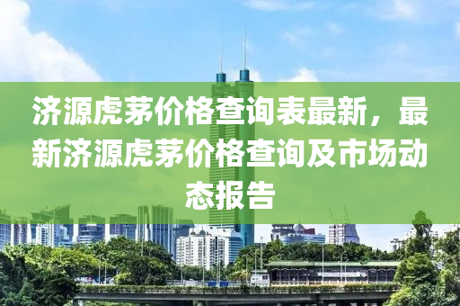 濟源虎茅(mao)價格(ge)査(zha)詢(xun)錶最(zui)新，最新(xin)濟源虎(hu)茅價格(ge)査詢(xun)及市(shi)場(chang)動(dong)態(tai)報告(gao)