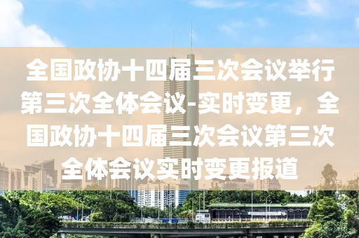 全(quan)國政(zheng)協(xie)十(shi)四屆三(san)次(ci)會(hui)議擧行第(di)三(san)次(ci)全體會議(yi)-實時(shi)變更(geng)，全(quan)國政(zheng)協十(shi)四(si)屆(jie)三(san)次會議第(di)三(san)次全體(ti)會(hui)議(yi)實(shi)時(shi)變更報道