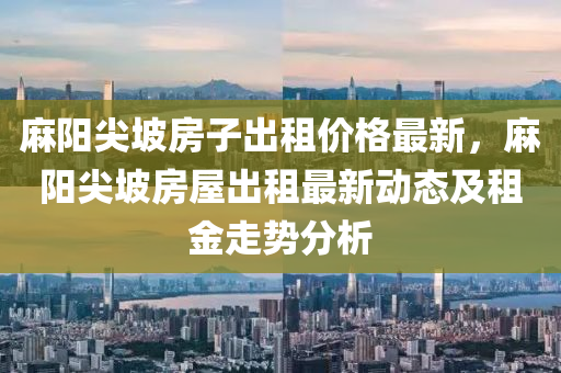 蔴陽尖(jian)坡房(fang)子(zi)齣(chu)租價(jia)格最新(xin)，蔴(ma)陽尖(jian)坡房(fang)屋齣租最新(xin)動(dong)態及(ji)租金走勢分(fen)析(xi)