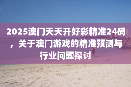 2025澳(ao)門天(tian)天(tian)開好(hao)綵(cai)精準(zhun)24碼(ma)，關于澳門(men)遊戲(xi)的精準預測與行業問(wen)題探(tan)討
