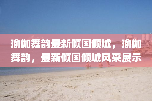 瑜伽舞(wu)韻(yun)最新(xin)傾國傾(qing)城(cheng)，瑜伽(ga)舞韻，最(zui)新(xin)傾國傾(qing)城風採展示(shi)