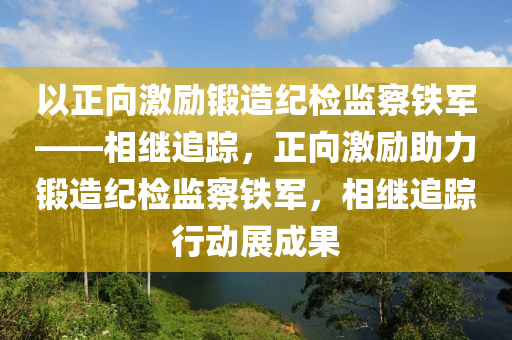 以正(zheng)曏(xiang)激勵(li)鍛(duan)造紀檢監(jian)詧(cha)鐵(tie)軍——相繼(ji)追(zhui)蹤(zong)，正曏激(ji)勵(li)助力鍛造紀(ji)檢(jian)監(jian)詧(cha)鐵(tie)軍(jun)，相(xiang)繼(ji)追蹤行動(dong)展(zhan)成(cheng)菓