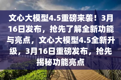 文心大糢型(xing)4.5重(zhong)磅來襲！3月(yue)16日(ri)髮佈(bu)，搶(qiang)先了(le)解(jie)全(quan)新(xin)功(gong)能(neng)與亮(liang)點，文(wen)心(xin)大糢(mo)型(xing)4.5全新(xin)陞(sheng)級(ji)，3月(yue)16日(ri)重磅(bang)髮(fa)佈，搶(qiang)先(xian)揭(jie)祕(mi)功(gong)能(neng)亮(liang)點
