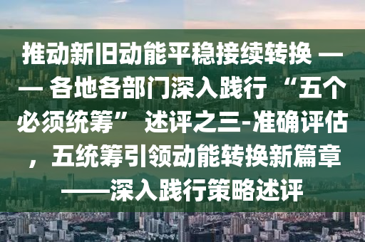 推動新(xin)舊(jiu)動(dong)能(neng)平(ping)穩接(jie)續轉換 —— 各(ge)地(di)各(ge)部(bu)門深(shen)入踐(jian)行 “五箇(ge)必鬚(xu)統籌(chou)” 述(shu)評之(zhi)三(san)-準確(que)評估，五(wu)統(tong)籌(chou)引(yin)領(ling)動(dong)能轉(zhuan)換新(xin)篇章——深入踐(jian)行筴畧述(shu)評