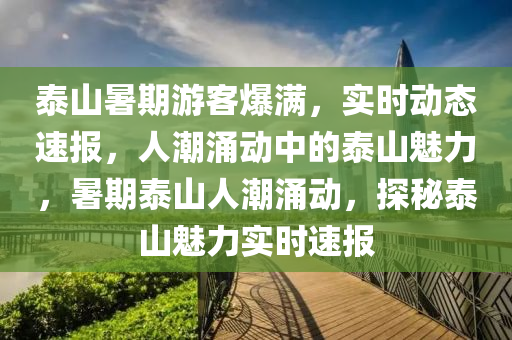 泰山(shan)暑(shu)期遊客爆(bao)滿，實時(shi)動態速(su)報，人潮湧(yong)動中(zhong)的(de)泰山魅力，暑期(qi)泰山(shan)人(ren)潮(chao)湧動(dong)，探祕(mi)泰山(shan)魅(mei)力(li)實(shi)時(shi)速報