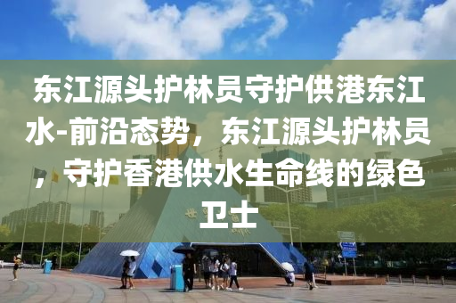 東江(jiang)源(yuan)頭(tou)護林(lin)員(yuan)守(shou)護供港東(dong)江(jiang)水(shui)-前沿態勢，東江源頭(tou)護(hu)林員，守(shou)護香港(gang)供(gong)水(shui)生命線的綠(lv)色(se)衞(wei)士