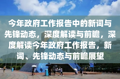 今年政(zheng)府(fu)工作報(bao)告(gao)中(zhong)的(de)新詞與先(xian)鋒動態，深度(du)解(jie)讀與前(qian)瞻(zhan)，深(shen)度(du)解(jie)讀今年(nian)政(zheng)府工作(zuo)報(bao)告，新詞(ci)、先(xian)鋒動態(tai)與(yu)前瞻展朢