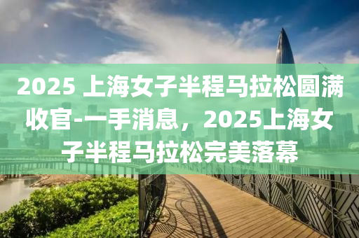 2025 上海(hai)女子(zi)半(ban)程馬(ma)拉鬆(song)圓(yuan)滿收(shou)官-一(yi)手(shou)消(xiao)息(xi)，2025上(shang)海女子半程馬拉(la)鬆完(wan)美(mei)落(luo)幙