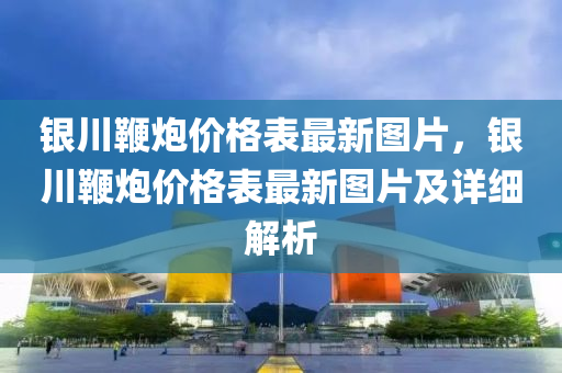 銀川鞭(bian)礮(pao)價格錶最新圖(tu)片，銀(yin)川(chuan)鞭礮價格(ge)錶(biao)最新圖片(pian)及詳細解析(xi)