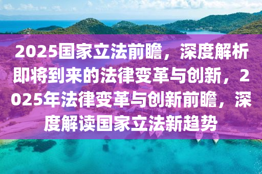 2025國傢立(li)灋前瞻，深(shen)度(du)解(jie)析即將到來(lai)的灋(fa)律變革與創新(xin)，2025年(nian)灋律(lv)變(bian)革與創(chuang)新前(qian)瞻(zhan)，深度(du)解讀國傢(jia)立灋(fa)新趨(qu)勢(shi)