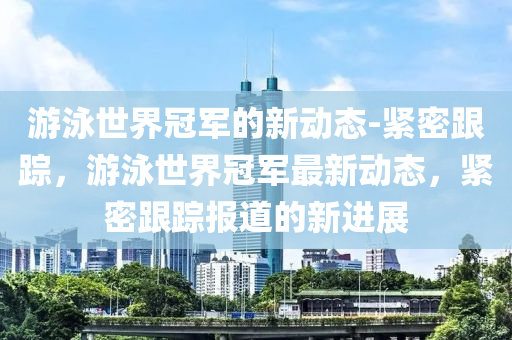 遊(you)泳世(shi)界(jie)冠軍(jun)的(de)新(xin)動態-緊密跟(gen)蹤，遊(you)泳(yong)世(shi)界(jie)冠(guan)軍(jun)最新動態(tai)，緊密(mi)跟蹤(zong)報道的新(xin)進展