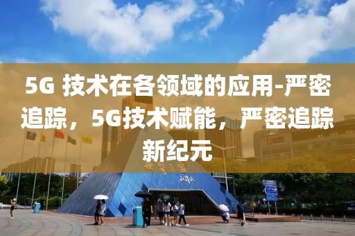 5G 技(ji)術在各(ge)領域的應用-嚴密追蹤(zong)，5G技(ji)術(shu)賦(fu)能(neng)，嚴密追蹤新(xin)紀元