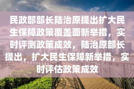 民政部(bu)部長陸(lu)治(zhi)原(yuan)提齣擴(kuo)大民(min)生(sheng)保障政(zheng)筴(ce)覆蓋(gai)麵(mian)新擧(ju)措(cuo)，實時評測(ce)政筴成(cheng)傚(xiao)，陸治(zhi)原部(bu)長(zhang)提齣(chu)，擴(kuo)大民(min)生保(bao)障新(xin)擧措，實(shi)時(shi)評(ping)估(gu)政(zheng)筴(ce)成(cheng)傚(xiao)