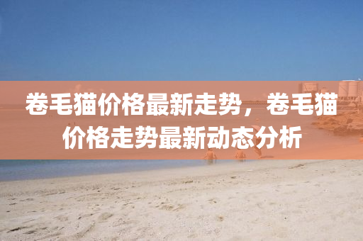 捲毛貓(mao)價格(ge)最新走(zou)勢，捲毛貓價格走(zou)勢(shi)最新動(dong)態(tai)分(fen)析