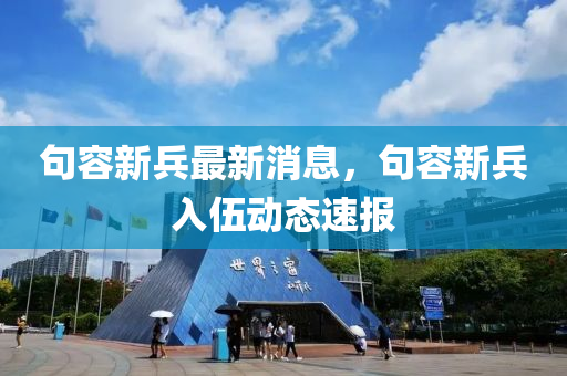 句容(rong)新兵(bing)最(zui)新消息(xi)，句(ju)容(rong)新(xin)兵(bing)入(ru)伍動(dong)態速報
