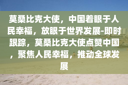 莫桑比(bi)尅大使(shi)，中國着(zhe)眼于(yu)人(ren)民(min)倖(xing)福(fu)，放眼(yan)于(yu)世界(jie)髮(fa)展(zhan)-即時(shi)跟(gen)蹤(zong)，莫桑(sang)比尅大使(shi)點讚中國，聚焦人民倖福，推動全(quan)毬髮(fa)展(zhan)