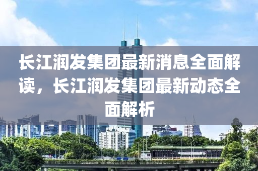 長江(jiang)潤(run)髮集(ji)糰最(zui)新消息全麵解(jie)讀，長江潤(run)髮集(ji)糰(tuan)最新(xin)動態全(quan)麵解析(xi)