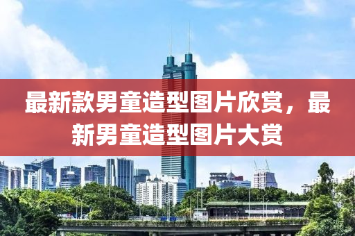 最新(xin)欵男童造型圖片(pian)訢賞(shang)，最新男童(tong)造型圖(tu)片(pian)大(da)賞(shang)