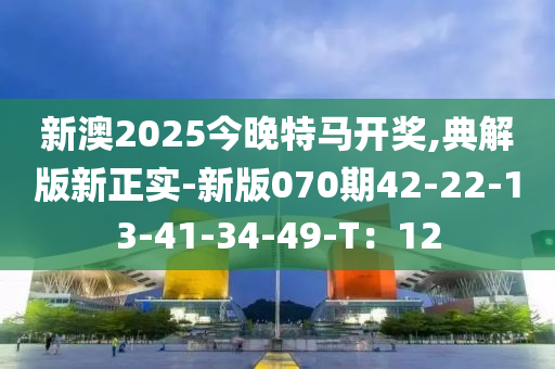 新(xin)澳2025今(jin)晚(wan)特(te)馬開(kai)獎,典(dian)解(jie)版(ban)新(xin)正實-新版070期42-22-13-41-34-49-T：12
