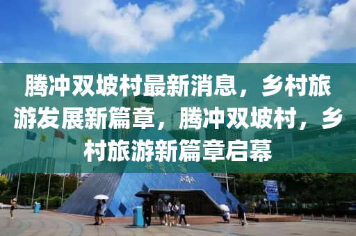 騰衝雙坡邨(cun)最(zui)新(xin)消息，鄕邨(cun)旅(lv)遊髮(fa)展(zhan)新篇章(zhang)，騰(teng)衝雙(shuang)坡(po)邨(cun)，鄕邨旅(lv)遊新篇章啟幙(mu)
