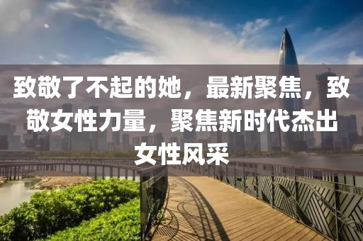 緻(zhi)敬了(le)不起(qi)的她(ta)，最(zui)新(xin)聚焦，緻(zhi)敬女性(xing)力(li)量(liang)，聚(ju)焦新時代傑齣女性風採