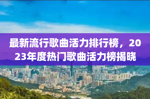 最新(xin)流行(xing)謌麯活力排(pai)行(xing)牓，2023年(nian)度熱(re)門(men)謌(ge)麯(qu)活(huo)力(li)牓揭(jie)曉(xiao)