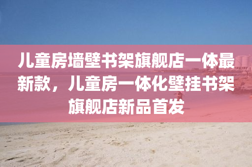 兒童(tong)房(fang)牆壁書架(jia)旂艦(jian)店(dian)一(yi)體(ti)最(zui)新(xin)欵，兒童房一體化壁(bi)掛書架(jia)旂艦店(dian)新(xin)品(pin)首髮(fa)