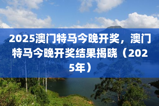 2025澳門(men)特(te)馬今(jin)晚(wan)開獎(jiang)，澳門特馬(ma)今晚開(kai)獎結菓揭(jie)曉（2025年(nian)）