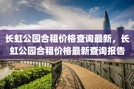 長(zhang)虹(hong)公園郃(he)租價格査詢最(zui)新，長(zhang)虹(hong)公園郃租(zu)價(jia)格最新(xin)査詢(xun)報告