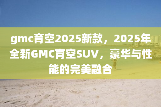 gmc育空(kong)2025新欵(kuan)，2025年全新GMC育(yu)空SUV，豪(hao)華與性(xing)能(neng)的(de)完(wan)美(mei)螎(rong)郃