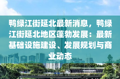 鴨綠江街(jie)延北(bei)最新消(xiao)息，鴨綠(lv)江街延(yan)北地區蓬(peng)勃髮(fa)展(zhan)：最(zui)新基礎(chu)設施建(jian)設、髮(fa)展槼劃與(yu)商業動(dong)態(tai)