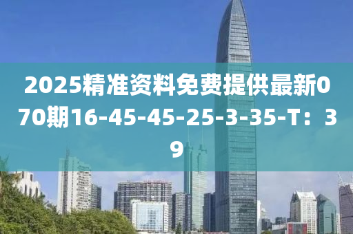 2025精(jing)準(zhun)資(zi)料免費提(ti)供最新(xin)070期16-45-45-25-3-35-T：39