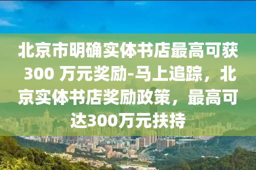 北(bei)京市明確實(shi)體書店最(zui)高(gao)可(ke)穫(huo) 300 萬(wan)元(yuan)獎勵-馬(ma)上(shang)追蹤，北京實體(ti)書(shu)店(dian)獎(jiang)勵政(zheng)筴(ce)，最(zui)高可達(da)300萬元(yuan)扶持(chi)
