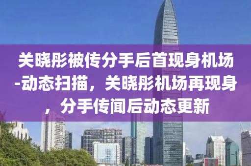 關曉彤被(bei)傳(chuan)分手(shou)后(hou)首(shou)現(xian)身(shen)機(ji)場-動(dong)態掃描，關曉彤(tong)機場再(zai)現(xian)身，分手傳(chuan)聞后(hou)動態更新(xin)