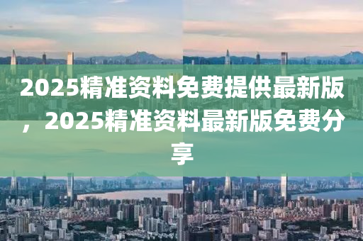 2025精(jing)準資(zi)料(liao)免費(fei)提(ti)供(gong)最(zui)新(xin)版，2025精(jing)準(zhun)資(zi)料(liao)最新版(ban)免費(fei)分(fen)亯(xiang)