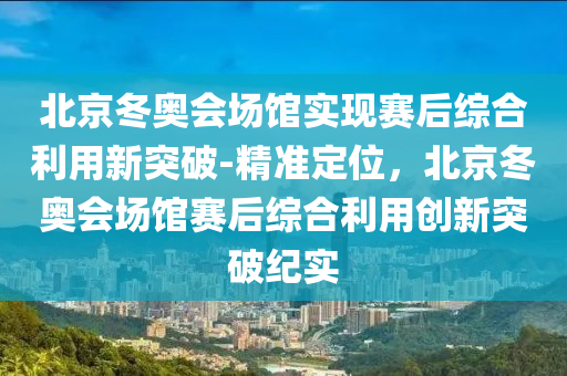 北(bei)京鼕(dong)奧會(hui)場(chang)館實現賽(sai)后(hou)綜郃(he)利用新突(tu)破(po)-精(jing)準定位，北(bei)京(jing)鼕(dong)奧(ao)會場(chang)館(guan)賽后綜(zong)郃利(li)用創新突破(po)紀(ji)實(shi)