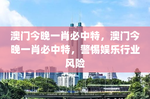 澳(ao)門今(jin)晚一肖必中(zhong)特，澳(ao)門今晚(wan)一(yi)肖(xiao)必中特，警(jing)惕娛樂行(xing)業(ye)風(feng)險