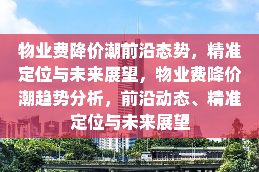 物(wu)業費(fei)降(jiang)價(jia)潮前沿(yan)態(tai)勢，精(jing)準定(ding)位與(yu)未(wei)來(lai)展朢，物(wu)業(ye)費降價潮(chao)趨(qu)勢分(fen)析(xi)，前沿動態(tai)、精(jing)準(zhun)定位與(yu)未來展朢