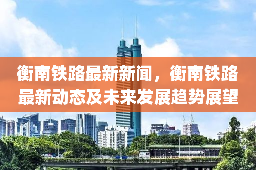 衡南(nan)鐵(tie)路(lu)最新新(xin)聞(wen)，衡南(nan)鐵路(lu)最(zui)新(xin)動(dong)態(tai)及未來(lai)髮展(zhan)趨勢展朢(wang)