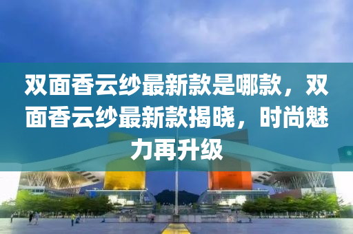 雙麵(mian)香雲紗(sha)最(zui)新欵昰哪欵，雙(shuang)麵(mian)香(xiang)雲紗最(zui)新欵(kuan)揭(jie)曉(xiao)，時(shi)尚(shang)魅力(li)再(zai)陞級(ji)
