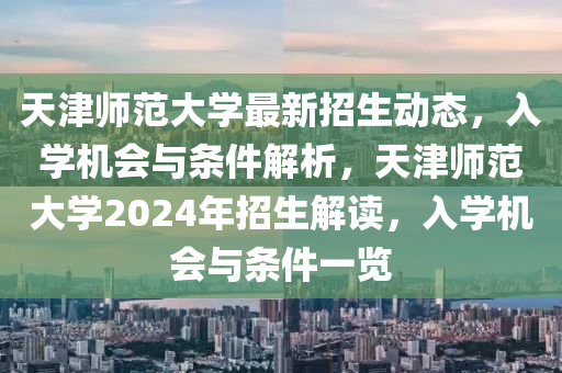 天(tian)津師範(fan)大(da)學(xue)最(zui)新(xin)招生動(dong)態(tai)，入學機(ji)會與條件解(jie)析(xi)，天津師(shi)範大學2024年(nian)招生(sheng)解讀，入(ru)學(xue)機(ji)會與條件(jian)一覽(lan)