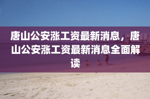 唐山(shan)公安漲(zhang)工(gong)資(zi)最新(xin)消息，唐山公安(an)漲工資(zi)最(zui)新消(xiao)息全麵(mian)解(jie)讀(du)