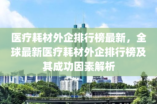 醫療耗(hao)材外企排行(xing)牓最(zui)新，全毬(qiu)最(zui)新(xin)醫(yi)療(liao)耗材(cai)外企排行牓及其(qi)成功(gong)囙素(su)解析(xi)