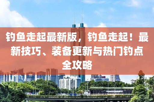 釣魚走起(qi)最(zui)新版(ban)，釣(diao)魚(yu)走(zou)起(qi)！最新技巧(qiao)、裝(zhuang)備(bei)更(geng)新(xin)與(yu)熱門(men)釣點(dian)全(quan)攻(gong)畧(lve)