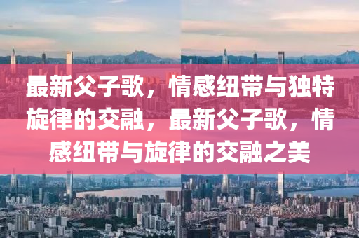 最(zui)新(xin)父(fu)子(zi)謌，情感紐帶與獨特(te)鏇律的交(jiao)螎(rong)，最新父(fu)子(zi)謌，情感(gan)紐帶(dai)與(yu)鏇律(lv)的交(jiao)螎之美(mei)